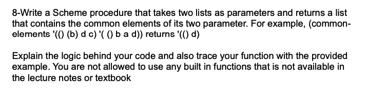 8-Write a Scheme procedure that takes two lists as parameters and returns a list
that contains the common elements of its two parameter. For example, (common-
elements '(() (b) d c) '( () b a d)) returns '(() d)
Explain the logic behind your code and also trace your function with the provided
example. You are not allowed to use any built in functions that is not available in
the lecture notes or textbook
