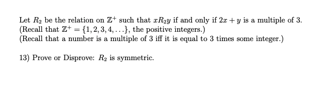 Let R2 be the relation on Z+ such that rR2y if and only if 2x + y is a multiple of 3.
(Recall that Z+ ={1,2, 3, 4, ...}, the positive integers.)
(Recall that a number is a multiple of 3 iff it is equal to 3 times some integer.)
13) Prove or Disprove: R2 is symmetric.
