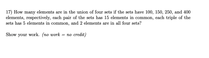 17) How many elements are in the union of four sets if the sets have 100, 150, 250, and 400
elements, respectively, each pair of the sets has 15 elements in common, each triple of the
sets has 5 elements in common, and 2 elements are in all four sets?
