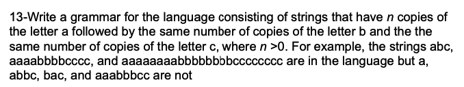 13-Write a grammar for the language consisting of strings that have n copies of
the letter a followed by the same number of copies of the letter b and the the
same number of copies of the letter c, where n >0. For example, the strings abc,
aaaabbbbcccc, and aaaaaaaabbbbbbbbcccccccc are in the language but a,
abbc, bac, and aaabbbcc are not
