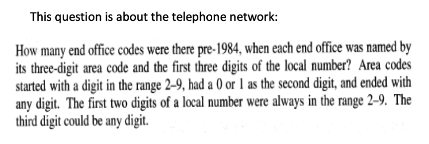 This question is about the telephone network:
How many end office codes were there pre-1984, when each end office was named by
its three-digit area code and the first three digits of the local number? Area codes
started with a digit in the range 2–9, had a 0 or 1 as the second digit, and ended with
any digit. The first two digits of a local number were always in the range 2–9. The
third digit could be any digit.
