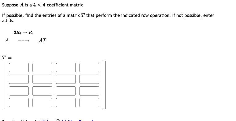 Suppose A is a 4 × 4 coefficient matrix
If possible, find the entries of a matrix T that perform the indicated row operation. If not possible, enter
all Os.
3R4 + RA
A
AT
---
T =
