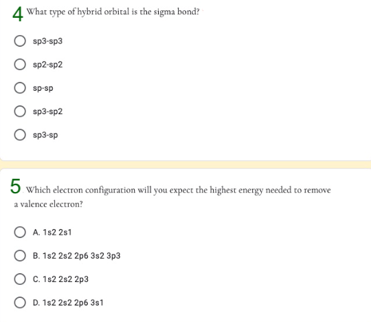 4 What type of hybrid orbital is the sigma bond?
sp3-sp3
sp2-sp2
sp-sp
sp3-sp2
O sp3-sp
5 which electron configuration will you expect the highest energy needed to remove
a valence electron?
A. 1s2 2s1
O B. 1s2 2s2 2p6 3s2 3p3
C. 1s2 2s2 2p3
O D. 1s2 2s2 2p6 3s1
