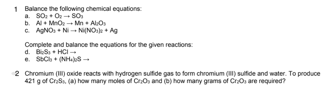 Balance the following chemical equations:
SO2 + O2 → SO3
b. Al + MnO2 → Mn + Al2O3
c. AGNO3 + Ni → Ni(NO3)2 + Ag
1
a.
Complete and balance the equations for the given reactions:
d. Bi2S3 + HCI →
SBCI3 + (NH4)2S →
е.
2 Chromium (III) oxide reacts with hydrogen sulfide gas to form chromium (III) sulfide and water. To produce
421 g of Cr2S3, (a) how many moles of Cr2O3 and (b) how many grams of Cr2O3 are required?
