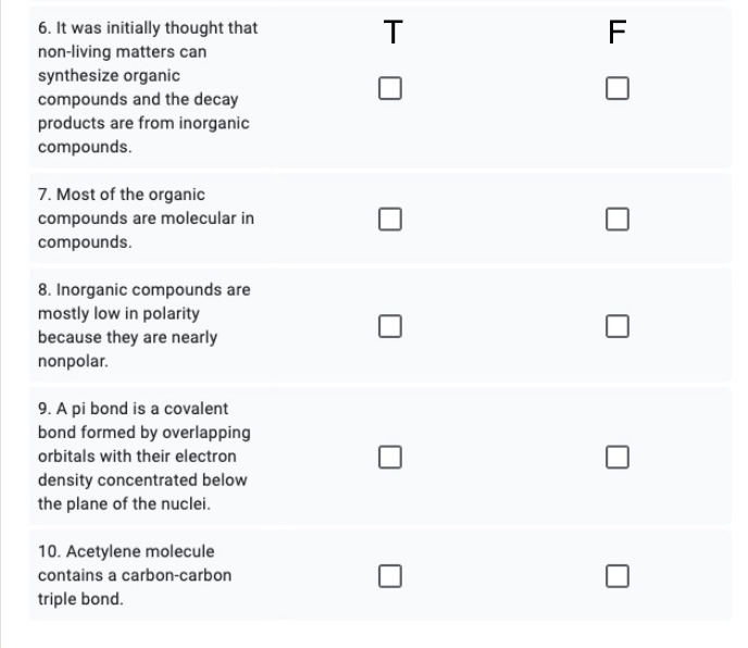 T
F
6. It was initially thought that
non-living matters can
synthesize organic
compounds and the decay
products are from inorganic
compounds.
7. Most of the organic
compounds are molecular in
compounds.
8. Inorganic compounds are
mostly low in polarity
because they are nearly
nonpolar.
9. A pi bond is a covalent
bond formed by overlapping
orbitals with their electron
density concentrated below
the plane of the nuclei.
10. Acetylene molecule
contains a carbon-carbon
triple bond.
