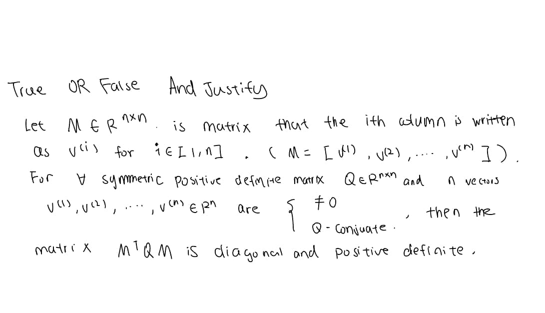 **True or False - Justify Your Answer**

**Problem Statement:**

Let \( M \in \mathbb{R}^{n \times n} \) be a matrix such that the \( i \)-th column is written as \( v^{(i)} \) for \( i \in [1, n] \). In other words, \( M = [v^{(1)}, v^{(2)}, \ldots, v^{(n)}] \).

For a symmetric positive definite matrix \( Q \in \mathbb{R}^{n \times n} \) and \( n \) vectors \( v^{(1)}, v^{(2)}, \ldots, v^{(n)} \in \mathbb{R}^n \) are \( Q \)-conjugate, then the matrix \( M^T Q M \) is diagonal and positive definite.

**Solution Explanation:**

To solve this problem, one would need to confirm whether the statement is true or false and provide a detailed mathematical justification for the answer. This involves verifying the properties of the matrix \( M^T Q M \) and connecting these properties to the given mathematical conditions.