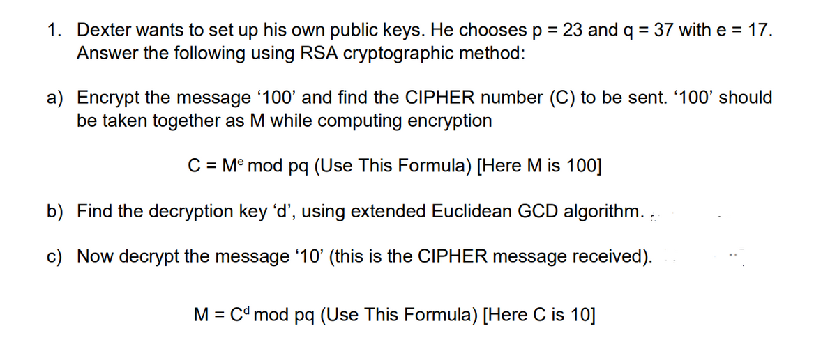 1. Dexter wants to set up his own public keys. He chooses p = 23 and q = 37 with e = 17.
Answer the following using RSA cryptographic method:
a) Encrypt the message '100' and find the CIPHER number (C) to be sent. '100' should
be taken together as M while computing encryption
C = Mº mod pq (Use This Formula) [Here M is 100]
b) Find the decryption key 'd', using extended Euclidean GCD algorithm. ,
c) Now decrypt the message '10' (this is the CIPHER message received).
M = Cd mod pq (Use This Formula) [Here C is 10]
