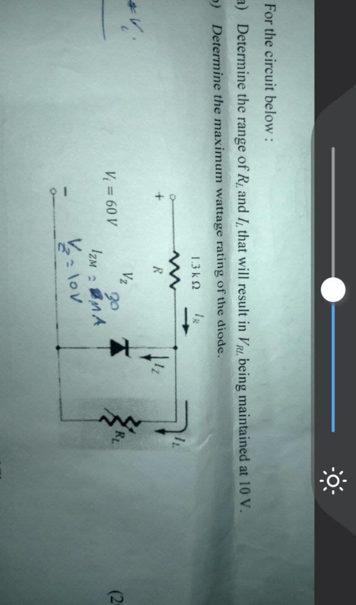 For the circuit below:
a) Determine the range of R₁ and I, that will result in VR being maintained at 10 V.
5) Determine the maximum wattage rating of the diode.
1.3k Q
*V
V₁ = 60 V
R
Vz
30
IZM MA
V₂ = lov
Z
(2