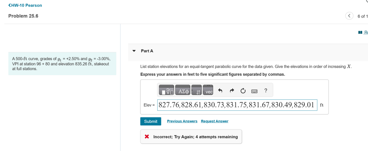 <HW-10 Pearson
Problem 25.6
A 500-ft curve, grades of g₁ = +2.50% and g₂ = -3.00%,
VPI at station 96 + 80 and elevation 835.26 ft, stakeout
at full stations.
Part A
List station elevations for an equal-tangent parabolic curve for the data given. Give the elevations in order of increasing X.
Express your answers in feet to five significant figures separated by commas.
ΑΣΦ ↓↑
Submit
vec
Elev = 827.76,828.61,830.73,831.75,831.67,830.49,829.01 ft
Previous Answers Request Answer
?
X Incorrect; Try Again; 4 attempts remaining
6 of 1
R