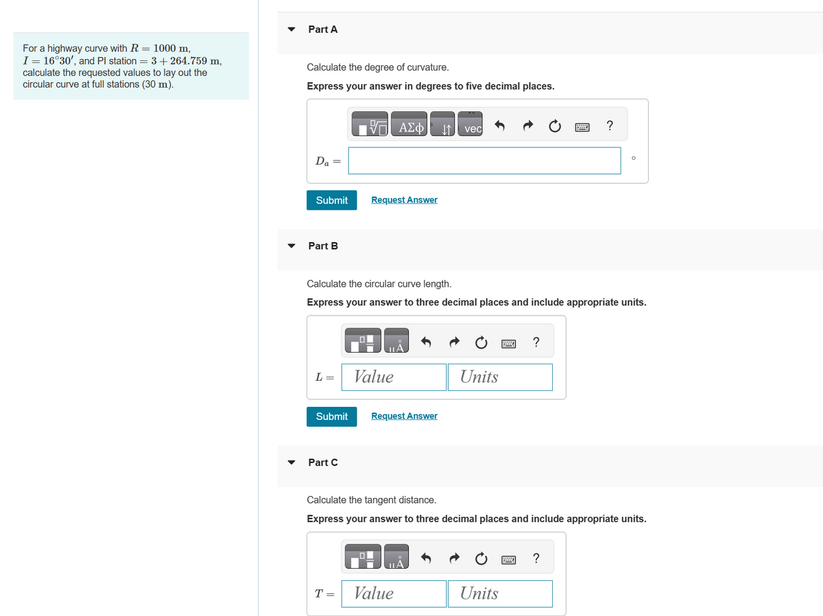 For a highway curve with R = 1000 m,
I = 16°30', and Pl station = 3 +264.759 m,
calculate the requested values to lay out the
circular curve at full stations (30 m).
Part A
Calculate the degree of curvature.
Express your answer in degrees to five decimal places.
Da
=
Submit
Part B
L=
Submit
Part C
VE ΑΣΦ
Calculate the circular curve length.
Express your answer to three decimal places and include appropriate units.
Request Answer
T =
ΠΑ
Value
Request Answer
↓↑ vec
ΠΑ
Value
Units
Calculate the tangent distance.
Express your answer to three decimal places and include appropriate units.
?
Units
?
?