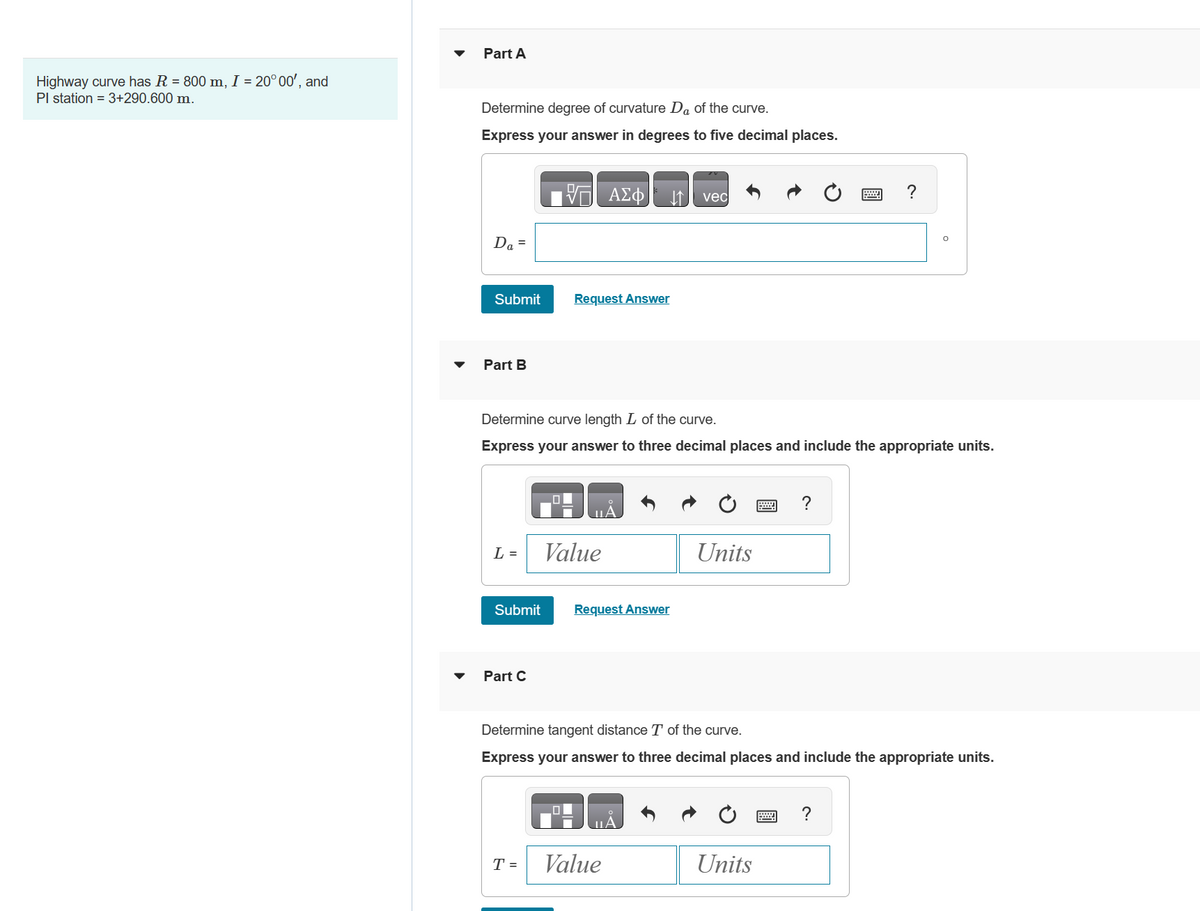 Highway curve has R = 800 m, I = 20° 00', and
Pl station = 3+290.600 m.
Part A
Determine degree of curvature Da of the curve.
Express your answer in degrees to five decimal places.
Da =
Submit
Part B
L =
Submit
Part C
Determine curve length L of the curve.
Express your answer to three decimal places and include the appropriate units.
T =
Request Answer
ΑΣΦ ↓↑
Value
0
UA
Request Answer
vec
Value
Units
Determine tangent distance T of the curve.
Express your answer to three decimal places and include the appropriate units.
?
Units
O
?