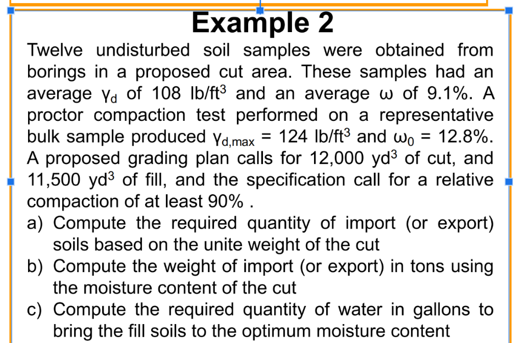 Example 2
Twelve undisturbed soil samples were obtained from
borings in a proposed cut area. These samples had an
average Yd of 108 lb/ft³ and an average w of 9.1%. A
proctor compaction test performed on a representative
bulk sample produced Yd,max 124 lb/ft³ and w₁ = 12.8%.
A proposed grading plan calls for 12,000 yd³ of cut, and
11,500 yd³ of fill, and the specification call for a relative
compaction of at least 90%.
=
a) Compute the required quantity of import (or export)
soils based on the unite weight of the cut
b) Compute the weight of import (or export) in tons using
the moisture content of the cut
c) Compute the required quantity of water in gallons to
bring the fill soils to the optimum moisture content