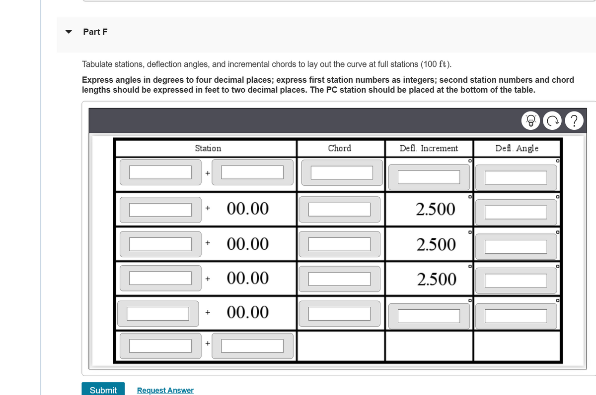 Part F
Tabulate stations, deflection angles, and incremental chords to lay out the curve at full stations (100 ft).
Express angles in degrees to four decimal places; express first station numbers as integers; second station numbers and chord
lengths should be expressed in feet to two decimal places. The PC station should be placed at the bottom of the table.
Submit
Request Answer
Station
+
+
+
00.00
00.00
00.00
00.00
Chord
Defl. Increment
2.500
2.500
2.500
Defl. Angle
?