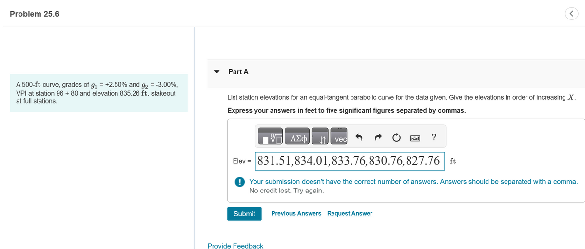 Problem 25.6
A 500-ft curve, grades of g₁ = +2.50% and g₂ = -3.00%,
VPI at station 96 + 80 and elevation 835.26 ft, stakeout
at full stations.
Part A
List station elevations for an equal-tangent parabolic curve for the data given. Give the elevations in order of increasing X.
Express your answers in feet to five significant figures separated by commas.
ΠΑΣΦ
Submit
↑ ved
Provide Feedback
Elev = 831.51,834.01,833.76,830.76,827.76 ft
Your submission doesn't have the correct number of answers. Answers should be separated with a comma.
No credit lost. Try again.
<
?
Previous Answers Request Answer