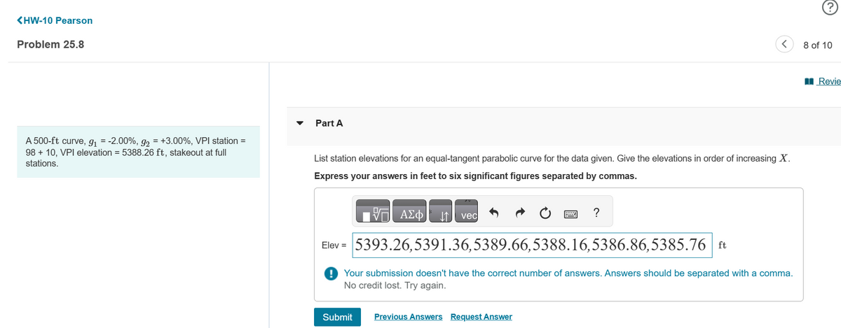 <HW-10 Pearson
Problem 25.8
A 500-ft curve, g₁ = -2.00%, g₂ = +3.00%, VPI station =
98 + 10, VPI elevation = 5388.26 ft, stakeout at full
stations.
Part A
List station elevations for an equal-tangent parabolic curve for the data given. Give the elevations in order of increasing X.
Express your answers in feet to six significant figures separated by commas.
V ΑΣΦ
Submit
↓↑ vec
Elev = 5393.26,5391.36,5389.66,5388.16,5386.86,5385.76 ft
Your submission doesn't have the correct number of answers. Answers should be separated with a comma.
No credit lost. Try again.
?
Previous Answers Request Answer
8 of 10
Revie