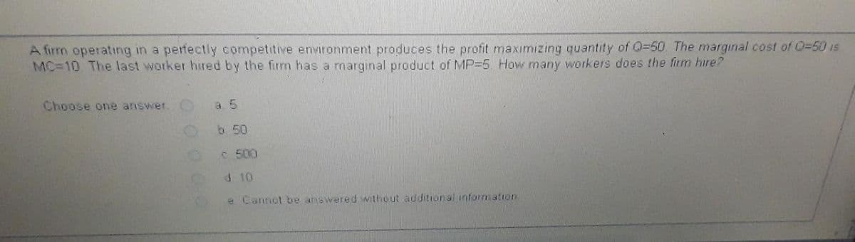 A firm operating in a perfectly competitive environment produces the profit maximizing quantity of Q-50. The marginal cost of 0-50 is
MC=10 The last worker hired by the firm has a marginal product of MP-5. How many workers does the firm hire?
Choose one answer.
0000
b 50
C 500
d 10
e Cannot be answered without additional information