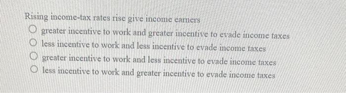 Rising income-tax rates rise give income earners
greater incentive to work and greater incentive to evade income taxes
Oless incentive to work and less incentive to evade income taxes
greater incentive to work and less incentive to evade income taxes
less incentive to work and greater incentive to evade income taxes