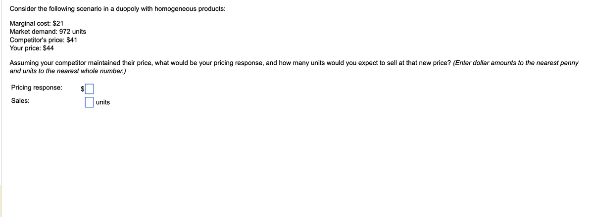 Consider the following scenario in a duopoly with homogeneous products:
Marginal cost: $21
Market demand: 972 units
Competitor's price: $41
Your price: $44
Assuming your competitor maintained their price, what would be your pricing response, and how many units would you expect to sell at that new price? (Enter dollar amounts to the nearest penny
and units to the nearest whole number.)
Pricing response:
Sales:
$
units