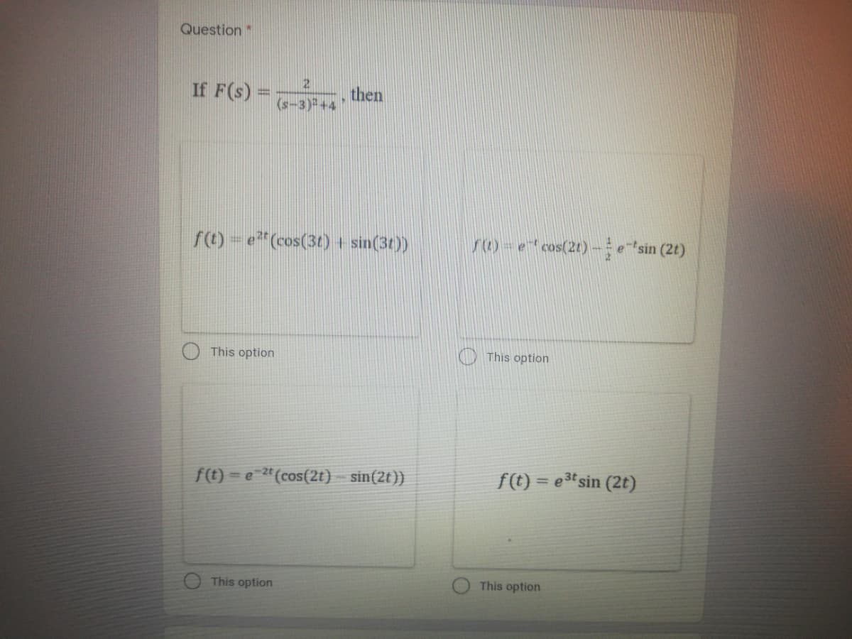 Question
If F(s)
then
(s-3)+4
f(t)-e"(cos(3t) + sin(3t))
r1)=e" cos(21) - esin (2t)
This option
This option
f(t) = e 2"(cos(2t) sin(2t ))
f(t) = e3t sin (2t)
%3D
This option
This option
