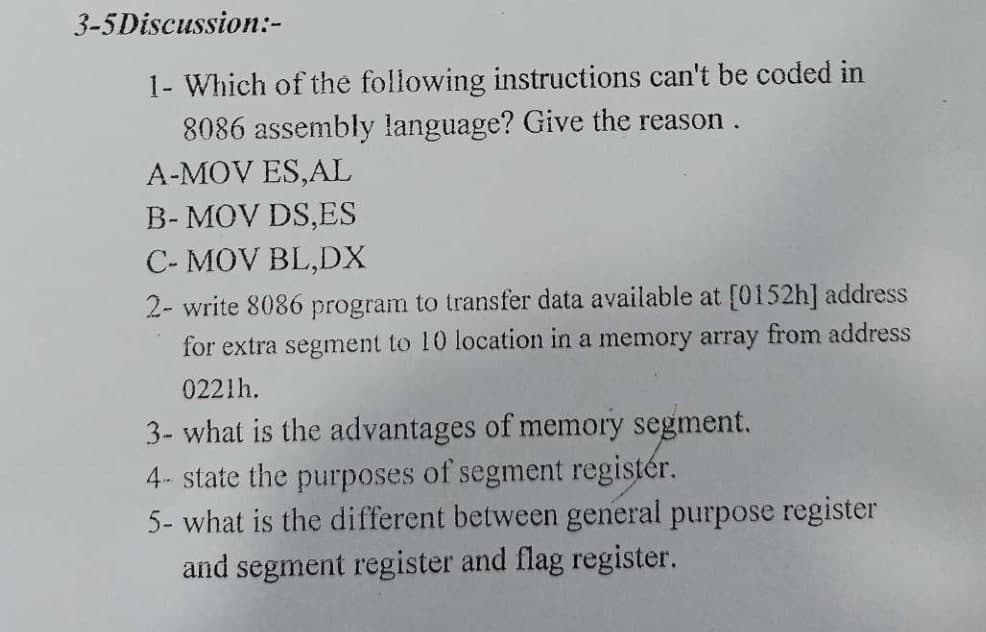 3-5Discussion:-
1- Which of the following instructions can't be coded in
8086 assembly language? Give the reason.
A-MOV ES,AL
B- MOV DS,ES
C- MOV BL,DX
2- write 8086 program to transfer data available at [0152h] address
for extra segment to 10 location in a memory array from address
0221h.
3- what is the advantages of memory segment.
4- state the purposes of segment registér.
5- what is the different between general purpose register
and segment register and flag register.
