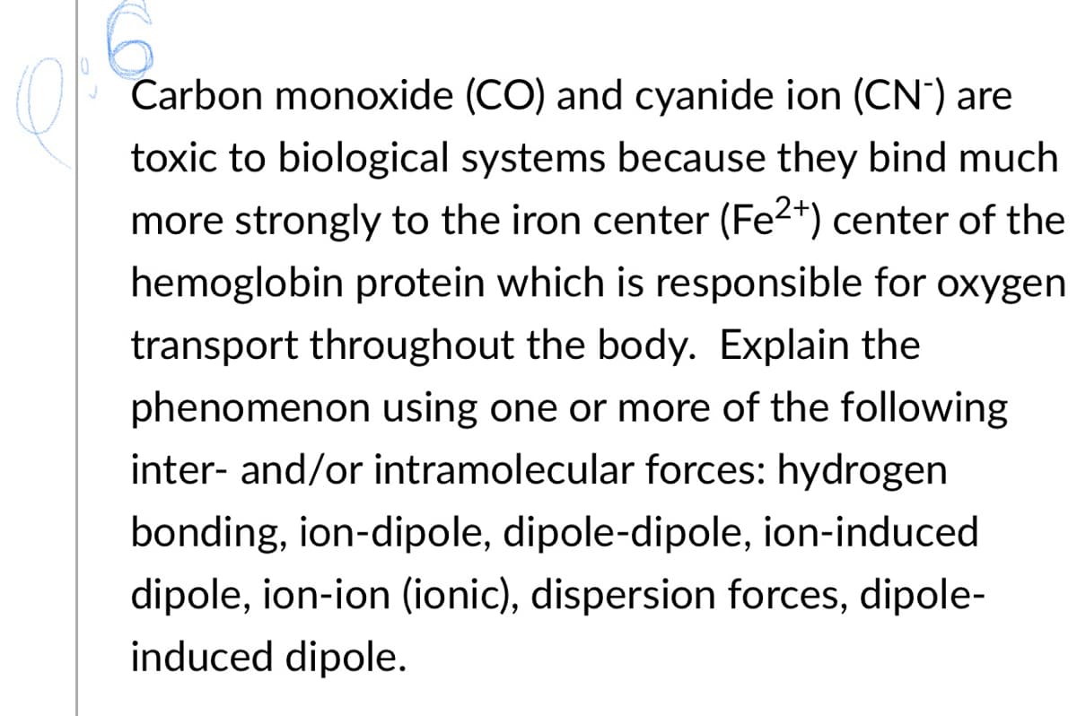 Carbon monoxide (CO) and cyanide ion (CN") are
toxic to biological systems because they bind much
more strongly to the iron center (Fe2*) center of the
hemoglobin protein which is responsible for oxygen
transport throughout the body. Explain the
phenomenon using one or more of the following
inter- and/or intramolecular forces: hydrogen
bonding, ion-dipole, dipole-dipole, ion-induced
dipole, ion-ion (ionic), dispersion forces, dipole-
induced dipole.
