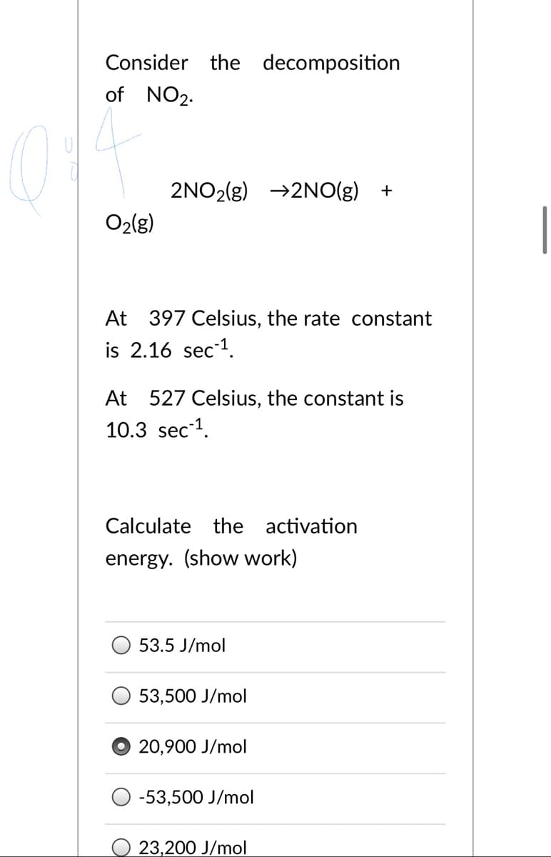 Consider the decomposition
of NO2.
2NO2(g) →2NO(g)
+
O2(g)
At 397 Celsius, the rate constant
is 2.16 sec1.
At 527 Celsius, the constant is
10.3 sec 1.
Calculate the activation
energy. (show work)
53.5 J/mol
53,500 J/mol
20,900 J/mol
-53,500 J/mol
23,200 J/mol
