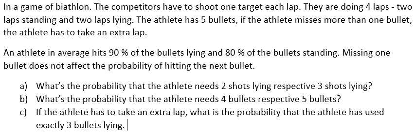 In a game of biathlon. The competitors have to shoot one target each lap. They are doing 4 laps - two
laps standing and two laps lying. The athlete has 5 bullets, if the athlete misses more than one bullet,
the athlete has to take an extra lap.
An athlete in average hits 90 % of the bullets lying and 80 % of the bullets standing. Missing one
bullet does not affect the probability of hitting the next bullet.
a) What's the probability that the athlete needs 2 shots lying respective 3 shots lying?
b) What's the probability that the athlete needs 4 bullets respective 5 bullets?
c) If the athlete has to take an extra lap, what is the probability that
exactly 3 bullets lying.
he athlete
used
