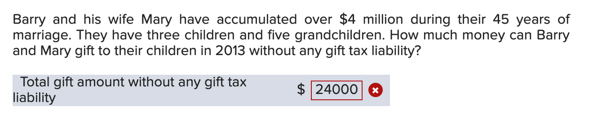 Barry and his wife Mary have accumulated over $4 million during their 45 years of
marriage. They have three children and five grandchildren. How much money can Barry
and Mary gift to their children in 2013 without any gift tax liability?
Total gift amount without any gift tax
liability
$ 24000