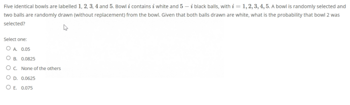 Five identical bowls are labelled 1, 2, 3, 4 and 5. Bowl i contains i white and 5-i black balls, with i = 1, 2, 3, 4, 5. A bowl is randomly selected and
two balls are randomly drawn (without replacement) from the bowl. Given that both balls drawn are white, what is the probability that bowl 2 was
selected?
Select one:
A. 0.05
OB. 0.0825
OC. None of the others
O D. 0.0625
O E. 0.075