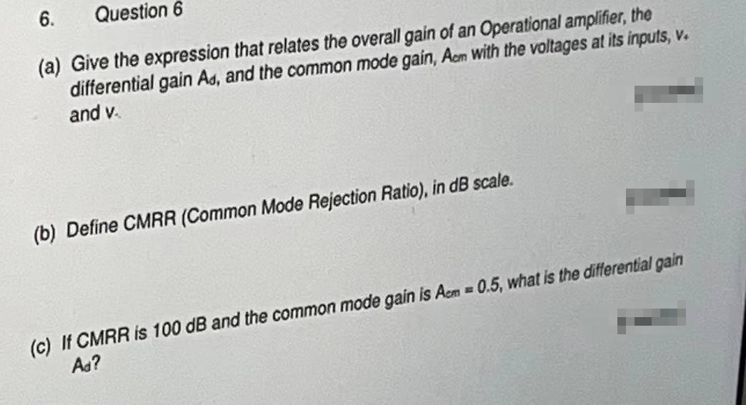 6. Question 6
(a) Give the expression that relates the overall gain of an Operational amplifier, the
differential gain Ad, and the common mode gain, Acm with the voltages at its inputs, v.
and v..
(b) Define CMRR (Common Mode Rejection Ratio), in dB scale.
(c) If CMRR is 100 dB and the common mode gain is Acm=0.5, what is the differential gain
Ad?