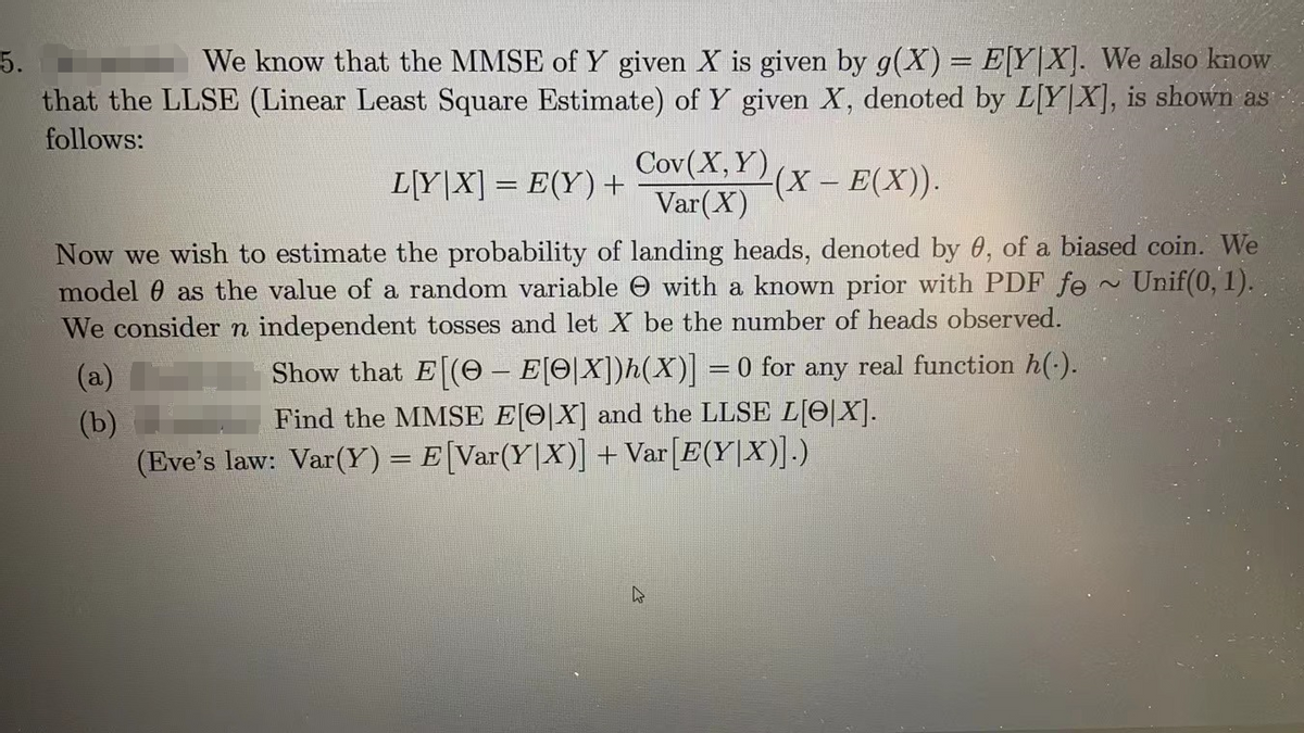 5.
We know that the MMSE of Y given X is given by g(X) = E[Y|X]. We also know
that the LLSE (Linear Least Square Estimate) of Y given X, denoted by L[Y|X], is shown as
follows:
Cov(X, Y)
Var (X)
(X - E(X)).
L[Y|X] = E(Y) +
Now we wish to estimate the probability of landing heads, denoted by 0, of a biased coin. We
model as the value of a random variable with a known prior with PDF fe Unif(0, 1)..
We consider n independent tosses and let X be the number of heads observed.
(a)
(b)
Show that E[(- E[O[X])h(X)] = 0 for any real function h(.).
Find the MMSE E[X] and the LLSE L[X].
(Eve's law: Var(Y) = E[Var(Y|X)] + Var[E(Y|X)].)
~