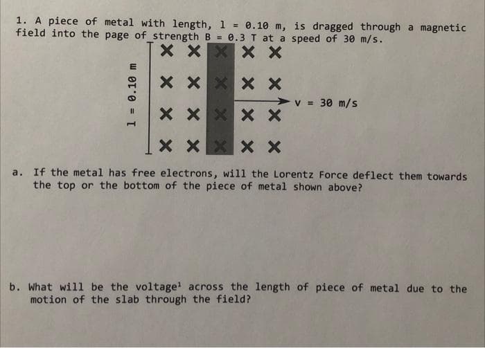 1. A piece of metal with length, 1 = 0.10 m, is dragged through a magnetic
field into the page of strength B = 0.3 T at a speed of 30 m/s.
X X
X X X
1 = 0.10 m
X
X
X X
X X X
X X X
v = 30 m/s
X X
XX X X
a. If the metal has free electrons, will the Lorentz Force deflect them towards
the top or the bottom of the piece of metal shown above?
b. What will be the voltage¹ across the length of piece of metal due to the
motion of the slab through the field?