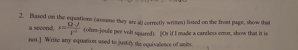 2. Based on the equations (assume they are all correctly written) listed on the front page, show that
Q.J
a second, s=-
(ohm-joule
V²
per
volt squared). [Or if I made a careless error, show that it is
not.] Write any equation used to justify the equivalence of units.