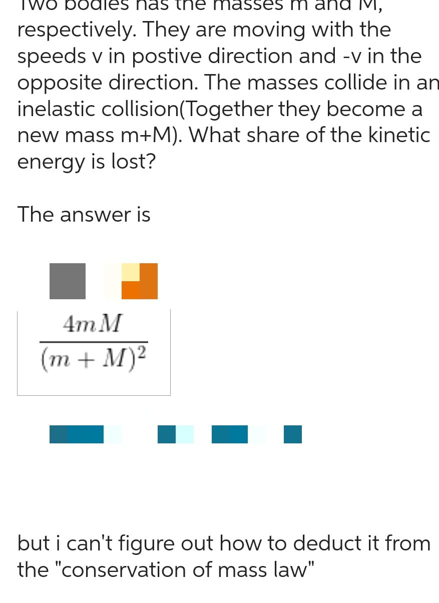 /o bodle nas the nasses m
M,
respectively. They are moving with the
speeds v in postive direction and -v in the
opposite direction. The masses collide in an
inelastic collision (Together they become a
new mass m+M). What share of the kinetic
energy is lost?
The answer is
4m M
(m + M)²
but i can't figure out how to deduct it from
the "conservation of mass law"