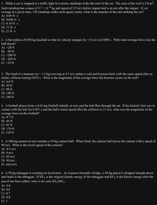 1. While a car is stopped at a traffic light in a storm, raindrops strike the roof of the car. The area of the roof is 5.0 m².
Each raindrop has a mass of 3.7 x 10 kg and speed of 2.5 m/s before impact and is at rest after the impact. If, on
average at a given time, 150 raindrops strike each square meter, what is the impulse of the rain striking the car?
A) 0.69 N-s
B) 0.046 N s
C) 0.14 N-s
D) 11 N-s
E) 21 N s
2. A bat strikes a 0.050-kg baseball so that its velocity changes by +32 m/s in 0.080 s. With what average force was the
ball struck?
A) +20 N
B) -20 N
C) +200 N
D) -200 N
E) +10 N
3. The head of a hammer (m=1.5 kg) moving at 4.5 m/s strikes a nail and bounces back with the same speed after an
elastic collision lasting 0.075 s. What is the magnitude of the average force the hammer exerts on the nail?
A) 6.8 N
B) 60 N
C) 90 N
D) 180 N
E) 240 N
4. A football player kicks a 0.41-kg football initially at rest; and the ball flies through the air. If the kicker's foot was in
contact with the ball for 0.051 s and the ball's initial speed after the collision is 21 m/s, what was the magnitude of the
average force on the football?
A) 9.7 N
B) 46 N
C) 81 N
D) 170 N
E) 210 N
5. A 100-kg cannon at rest contains a 10-kg cannon ball. When fired, the cannon ball leaves the cannon with a speed of
90 m/s. What is the recoil speed of the cannon?
A) 4.5 m/s
B) 9 m/s
C) 45 m/s
D) 90 m/s
E) zero m/s
6. A 50-kg toboggan is coasting on level snow. As it passes beneath a bridge, a 20-kg parcel is dropped straight down
and lands in the toboggan. If KE, is the original kinetic energy of the toboggan and KE₂ is the kinetic energy after the
parcel has been added, what is the ratio KE₂/KE1.
A) 0.4
B) 0.6
C) 0.7
D) 0.8
E) 1