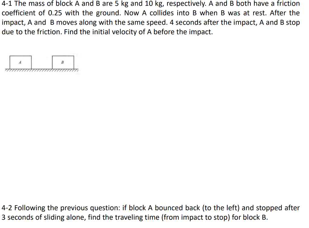 4-1 The mass of block A and B are 5 kg and 10 kg, respectively. A and B both have a friction
coefficient of 0.25 with the ground. Now A collides into B when B was at rest. After the
impact, A and B moves along with the same speed. 4 seconds after the impact, A and B stop
due to the friction. Find the initial velocity of A before the impact.
B
4-2 Following the previous question: if block A bounced back (to the left) and stopped after
3 seconds of sliding alone, find the traveling time (from impact to stop) for block B.