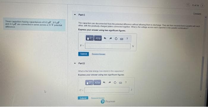 Three capacitors having capacitances of 90 μP 90F.
and 4.4 P are connected in series across a 31-V potential
difference
Part C
The capacitors are desconnected from the potential difference without allowing them to discharge. They are then reconnected in paralele
other, with the positively charged plates connected together. What is the voltage across each capactor in the paralel combinator
Express your answer using two significant figures.
VAD
V.
▾ Part D
[T=
Hest Answer
What is the total energy now stored in the capactors?
Express your answer using two significant figures
19 AZ
Submit
3?
www
P Pearson
?
11 of 19 >
V
wach