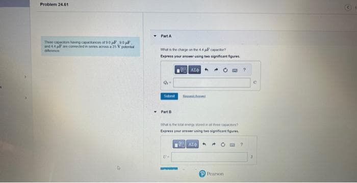 Problem 24.61
Three capacitors having capacitances of 90F 90F
and 44 pF are connected in series across a 31-V potential
difference
Part A
What is the charge on the 44P capacitor?
Express your answer using two significant figures.
VAX
9.
Part B
What is the total energy stored in all three capacitors?
Express your answer using two significant figures.
U=
VAZ
P Pearson
?
?
C
3