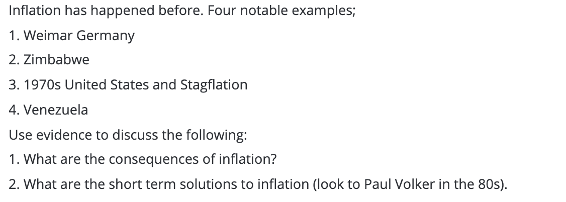 Inflation has happened before. Four notable examples;
1. Weimar Germany
2. Zimbabwe
3. 1970s United States and Stagflation
4. Venezuela
Use evidence to discuss the following:
1. What are the consequences of inflation?
2. What are the short term solutions to inflation (look to Paul Volker in the 80s).
