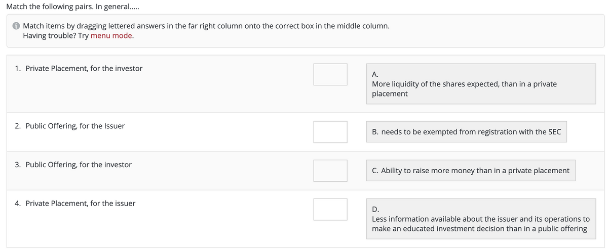 Match the following pairs. In general..
Match items by dragging lettered answers in the far right column onto the correct box in the middle column.
Having trouble? Try menu mode.
1. Private Placement, for the investor
A.
More liquidity of the shares expected, than in a private
placement
2. Public Offering, for the Isuer
B. needs to be exempted from registration with the SEC
3. Public Offering, for the investor
C. Ability to raise more money than in a private placement
4. Private Placement, for the issuer
D.
Less information available about the issuer and its operations to
make an educated investment decision than in a public offering
