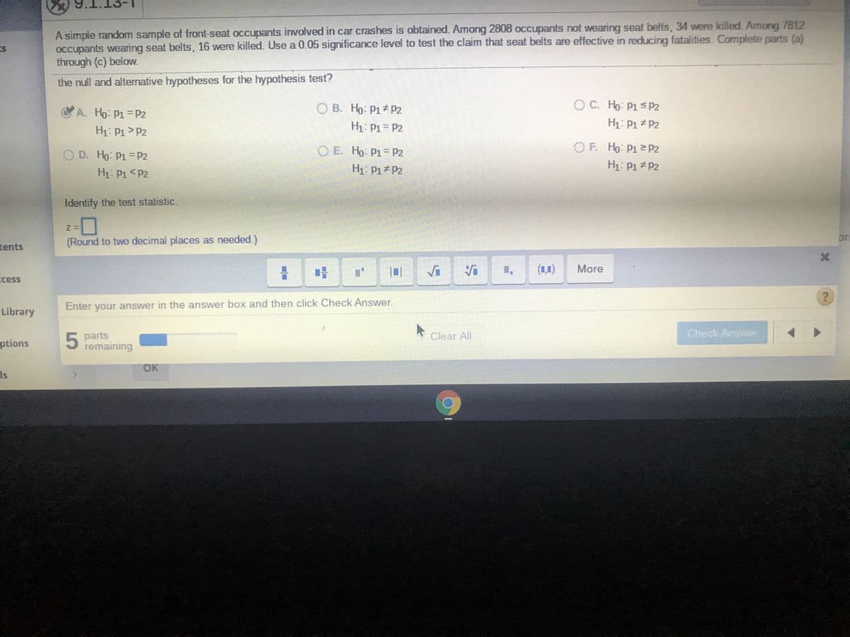 A simple random sample of front-seat occupants involved in car crashes is obtained. Among 2808 occupants not wearing seat belts, 34 were killed. Among 7812
occupants wearing seat belts, 16 were killed. Use a 0.05 significance level to test the claim that seat belts are effective in reducing fatalities. Complete parts (a)
through (c) below.
the null and alternative hypotheses for the hypothesis test?
O B. Ho: P1 P2
O C. Ho: P1s P2
A. Ho: P1 P2
H1: P1 P2
H1: P1= P2
H1: P1 P2
O D. Ho: P1=P2
O E. Ho: P1= P2
O F. Ho: P1 P2
H1: P1 <P2
H1: P1 P2
H1: P1 P2
Identify the test statistic.
or
tents
(Round to two decimal places as needed.)
(1,1)
More
ccess
Enter your answer in the answer box and then click Check Answer.
Library
Clear All
Check Answer
ptions
parts
remaining
OK
Is
