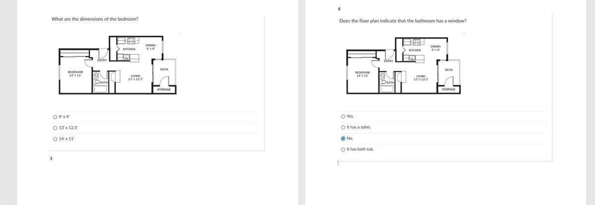 4
What are the dimensions of the bedroom?
Does the floor plan indicate that the bathroom has a window?
oor
DINING
9' x 9'
DINING
9'x 9
KITCHEN
КITCHEN
ENTRY
ENTRY
DECK
DECK
BEDROOM
BEDROOM
14' x 11
14' x 11'
LIVING
13' x 12.5
LIVING
13' x 12.5
OBATH
OBATH
STORAGE
STORAGE
O 9'x9
O Yes.
O 13' x 12.5'
O It has a toilet,
O 14' x 11'
O No.
O It has bath tub.
