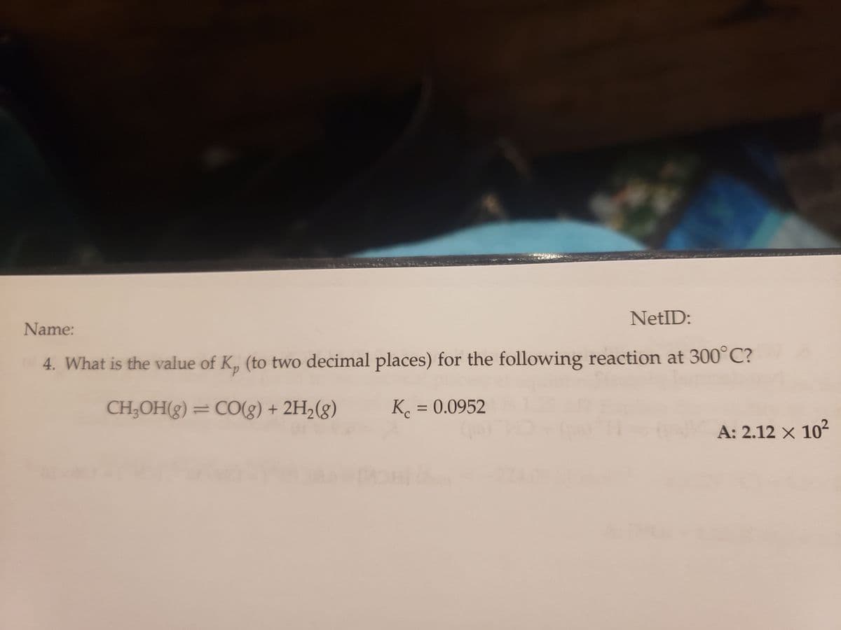 Name:
NetID:
4. What is the value of K. (to two decimal places) for the following reaction at 300°C?
CH₂OH(g) = CO(g) + 2H₂(g)
Kc = 0.0952
A: 2.12 × 10²