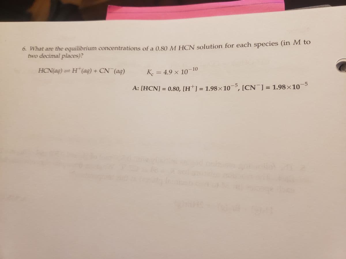 6. What are the equilibrium concentrations of a 0.80 M HCN solution for each species (in M to
two
decimal places)?
HCN(aq) = H(aq) + CN¯(aq)
Kc = 4.9 × 10-10
A: [HCN] = 0.80, [H] = 1.98×105, [CN] = 1.98×10
ghans