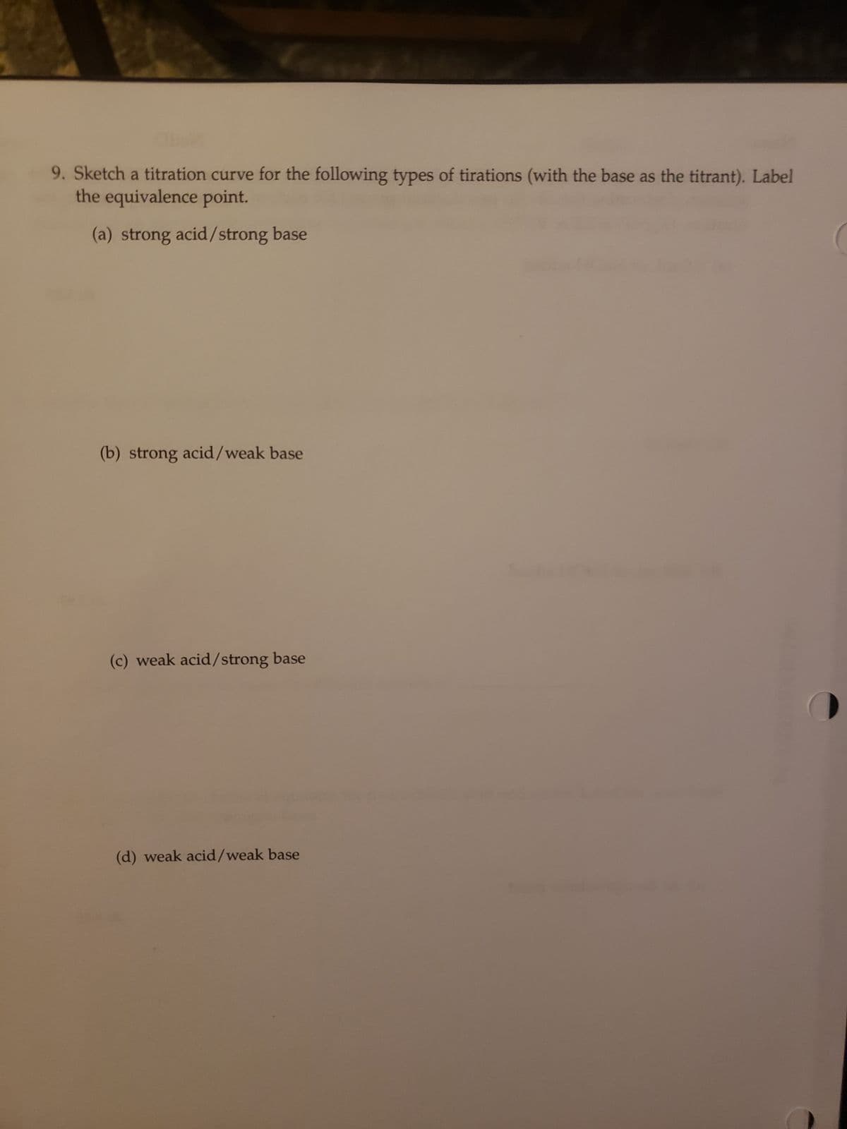 C
9. Sketch a titration curve for the following types of tirations (with the base as the titrant). Label
the equivalence point.
(a) strong acid/strong base
(b) strong acid/weak base
(c) weak acid/strong base
(d) weak acid/weak base