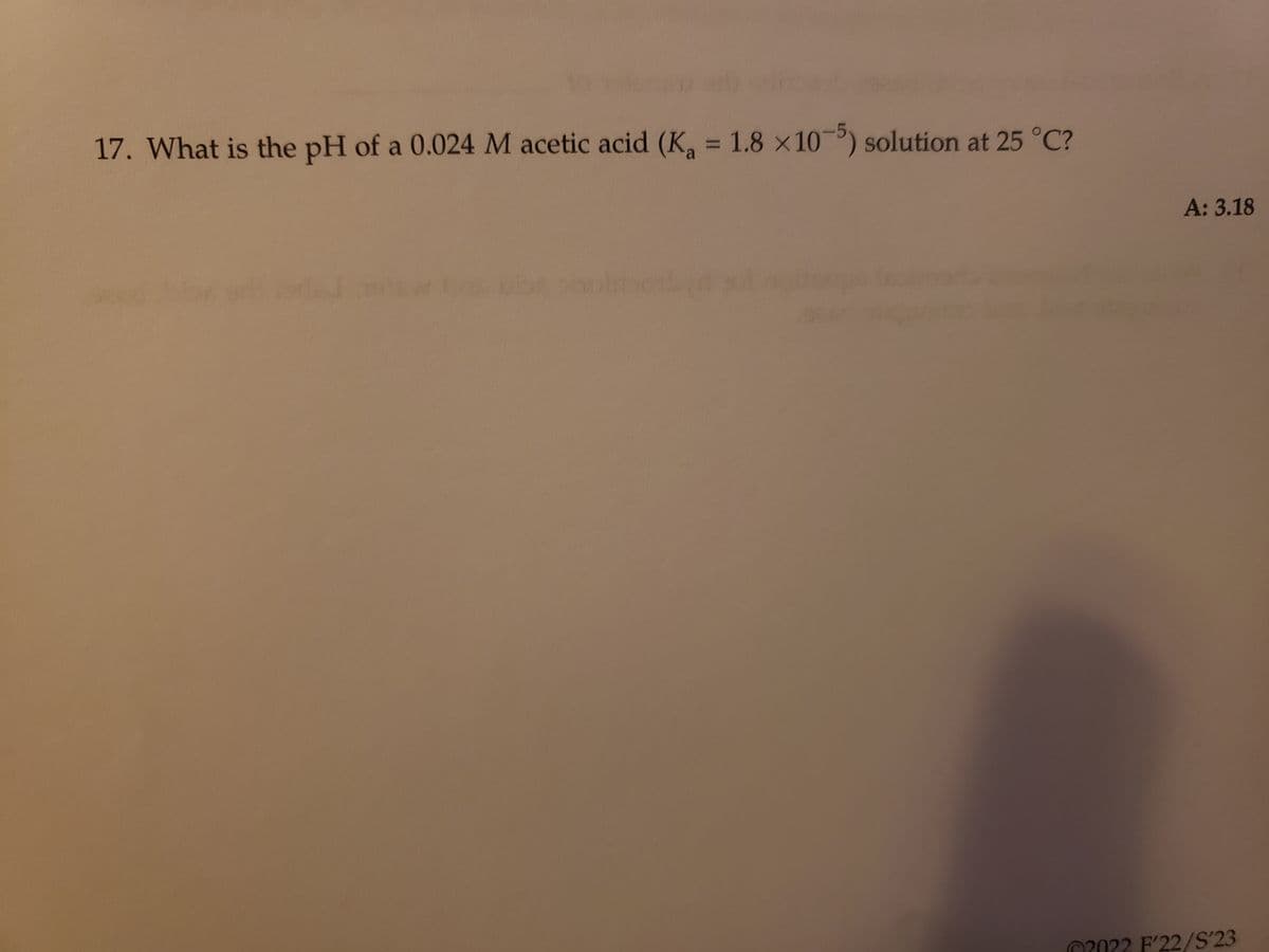 17. What is the pH of a 0.024 M acetic acid (K₁ = 1.8 x 105) solution at 25 °C?
A: 3.18
2022 F'22/S'23