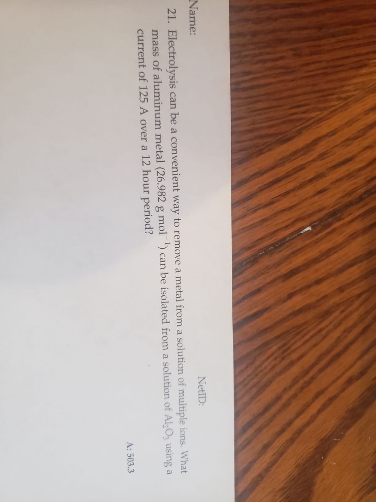 Name:
NetID:
21. Electrolysis can be a convenient way to remove a metal from a solution of multiple ions. What
mass of aluminum metal (26.982 g mol-¹) can be isolated from a solution of Al2O3 using a
current of 125 A over a 12 hour period?
A: 503.3