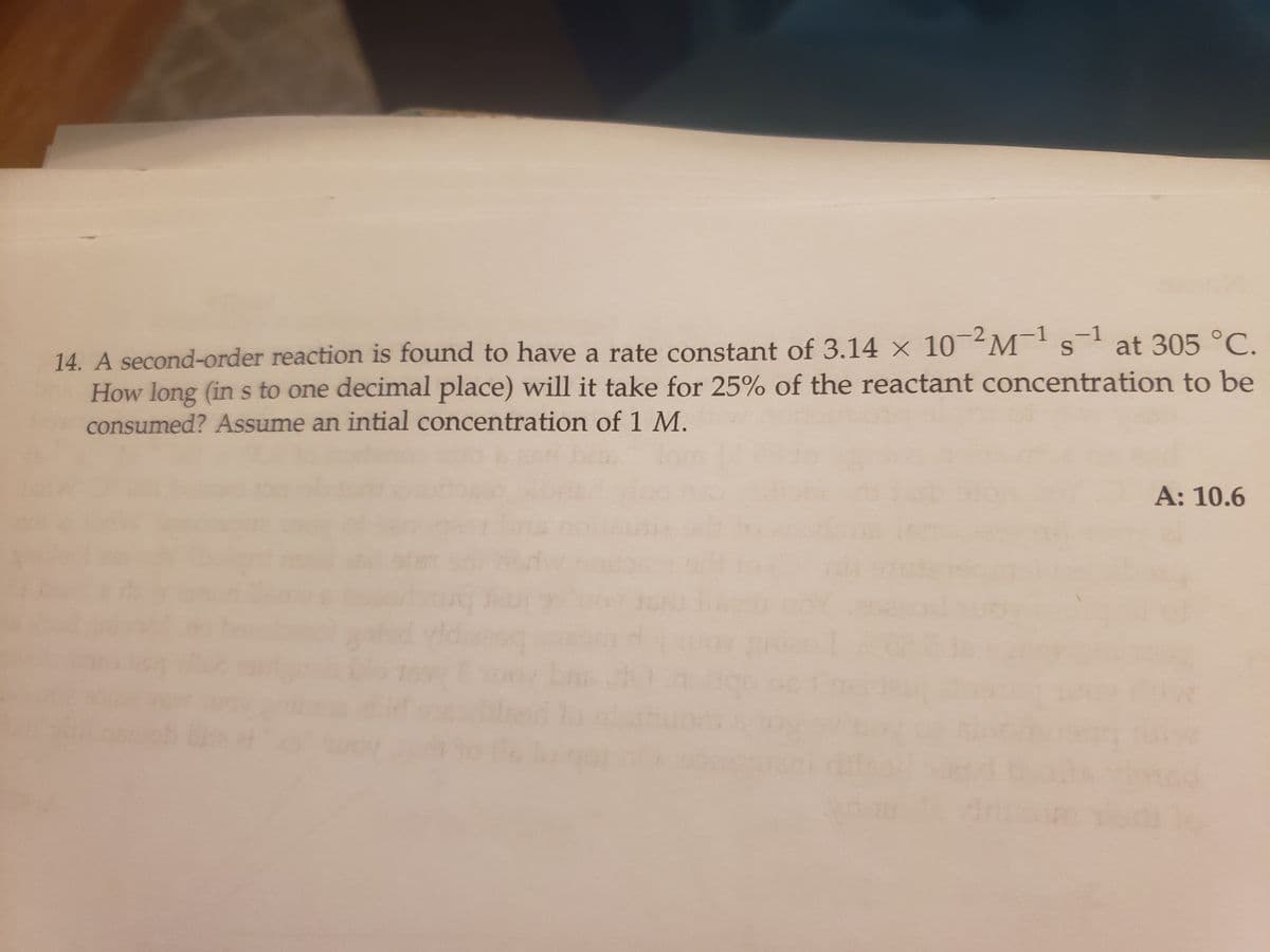 S
14. A second-order reaction is found to have a rate constant of 3.14 x 10-2M¹s¹ at 305 °C.
How long (in s to one decimal place) will it take for 25% of the reactant concentration to be
consumed? Assume an intial concentration of 1 M.
A: 10.6