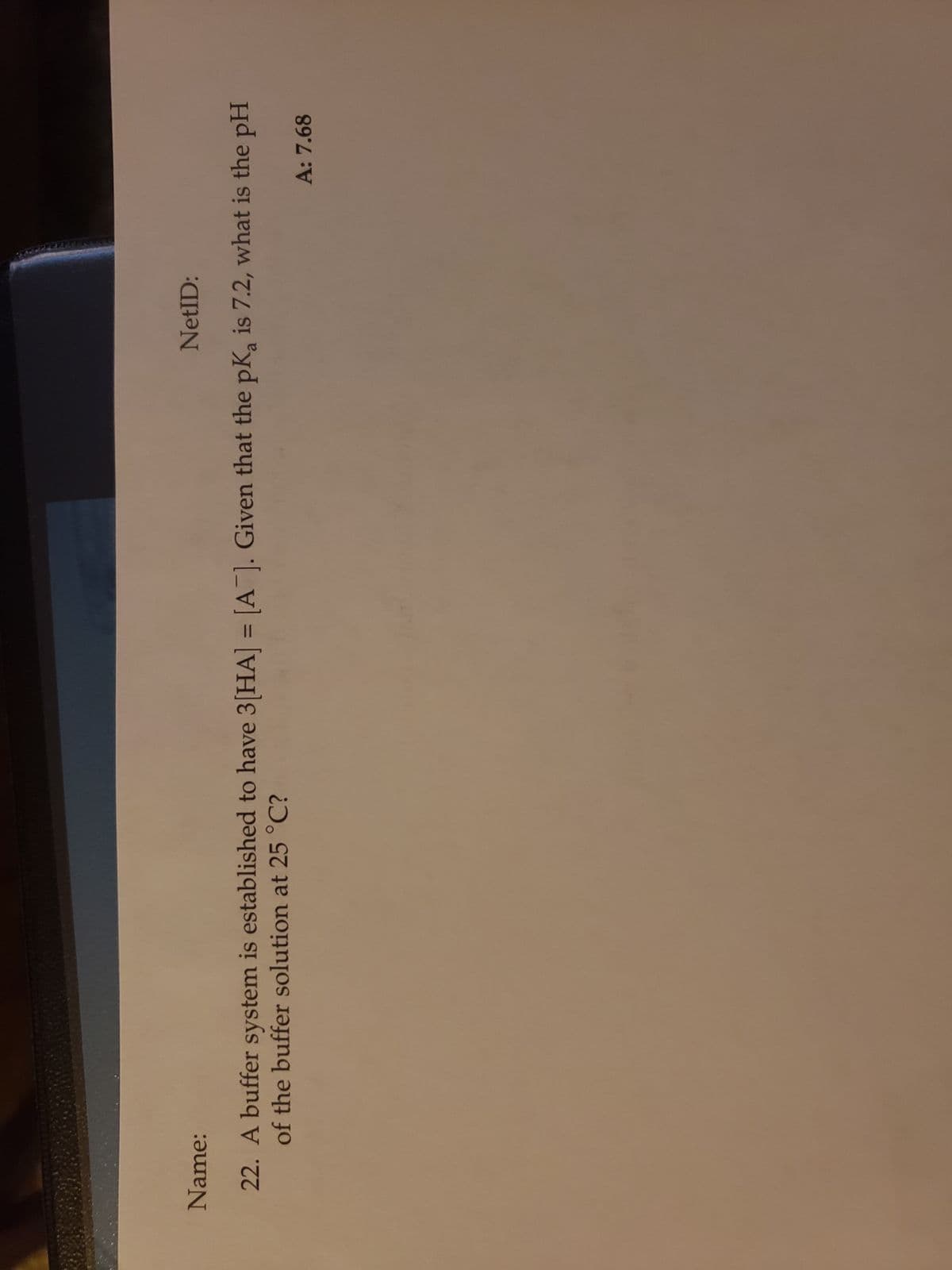 NetID:
Name:
22. A buffer system is established to have 3[HA] = [A]. Given that the pK, is 7.2, what is the pH
of the buffer solution at 25 °C?
A: 7.68