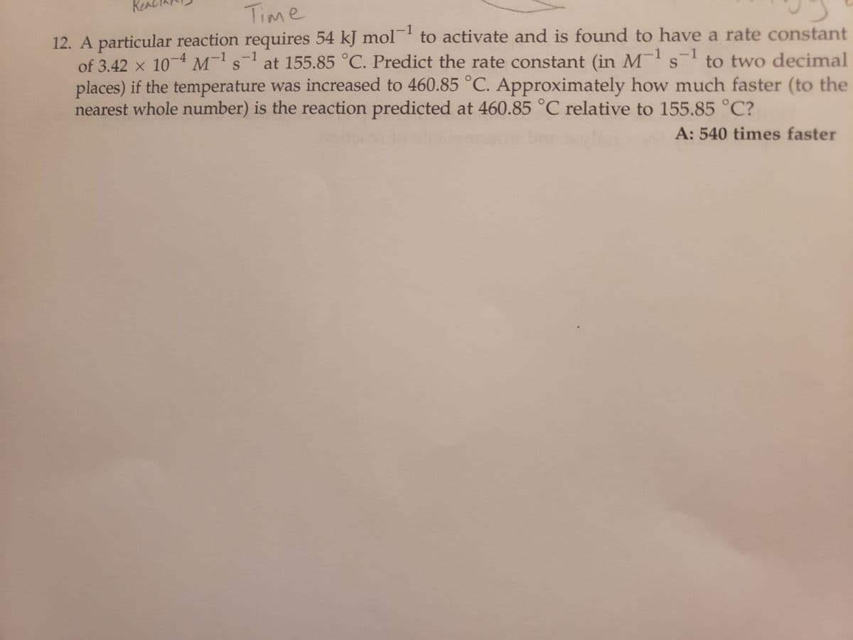 Real
Time
uy
12. A particular reaction requires 54 kJ mol to activate and is found to have a rate constant
1
-1
-1
-1
S
S
of 3.42 x 10-4 M¹s¹ at 155.85 °C. Predict the rate constant (in M¹ s¹ to two decimal
places) if the temperature was increased to 460.85 °C. Approximately how much faster (to the
nearest whole number) is the reaction predicted at 460.85 °C relative to 155.85 °C?
A: 540 times faster